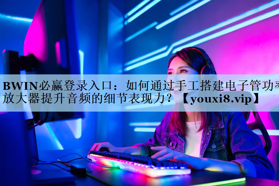 BWIN必赢登录入口：如何通过手工搭建电子管功率放大器提升音频的细节表现力？