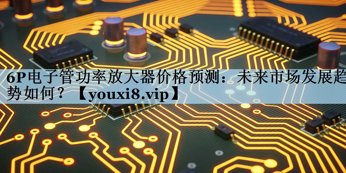 6P电子管功率放大器价格预测:未来市场发展趋势如何? 6P电子管功率放大器价格预测:未来市场发展趋势如何?