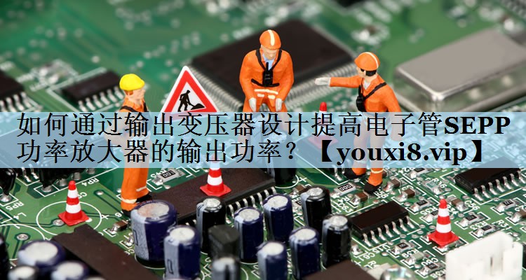 如何通过输出变压器设计提高电子管SEPP功率放大器的输出功率? 如何通过输出变压器设计提高电子管SEPP功率放大器的输出功率?